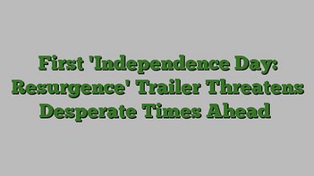First 'Independence Day: Resurgence' Trailer Threatens Desperate Times Ahead
